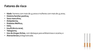 Fatores de risco
• Idade: homens com mais de 45 anos e mulheres com mais de 55 anos;
• História familiar positiva;
• Sexo masculino;
• Dislipidemia;
• Diabetes Mellitus;
• HAS;
• Insuficiência renal;
• Tabagismo;
• Uso de drogas ilícitas, com destaque para anfetaminas e cocaína; e
• Aterosclerose já diagnosticada.
 