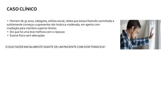 CASO CLÍNICO
▸ Homem de 50 anos, tabagista, etilista social, relata que estava fazendo caminhada e
subitamente começou a apresentar dor torácica moderada, em aperto com
irradiação para membro superior direito.
▸ Diz que há uma leve melhora com o repouso
▸ Exame físico sem alterações
O QUE FAZER INICIALMENTE DIANTE DE UM PACIENTECOM DORTORÁCICA?
 