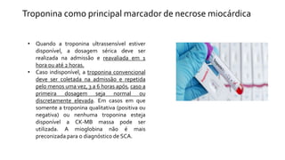 • Quando a troponina ultrassensível estiver
disponível, a dosagem sérica deve ser
realizada na admissão e reavaliada em 1
hora ou até 2 horas.
• Caso indisponível, a troponina convencional
deve ser coletada na admissão e repetida
pelo menos uma vez, 3 a 6 horas após, caso a
primeira dosagem seja normal ou
discretamente elevada. Em casos em que
somente a troponina qualitativa (positiva ou
negativa) ou nenhuma troponina esteja
disponível a CK-MB massa pode ser
utilizada. A mioglobina não é mais
preconizada para o diagnóstico de SCA.
Troponina como principal marcador de necrose miocárdica
 