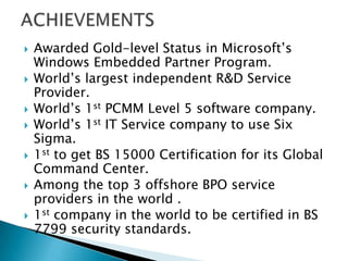  Awarded Gold-level Status in Microsoft’s
Windows Embedded Partner Program.
 World’s largest independent R&D Service
Provider.
 World’s 1st PCMM Level 5 software company.
 World’s 1st IT Service company to use Six
Sigma.
 1st to get BS 15000 Certification for its Global
Command Center.
 Among the top 3 offshore BPO service
providers in the world .
 1st company in the world to be certified in BS
7799 security standards.
 