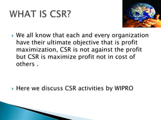  We all know that each and every organization
have their ultimate objective that is profit
maximization, CSR is not against the profit
but CSR is maximize profit not in cost of
others .
 Here we discuss CSR activities by WIPRO
 