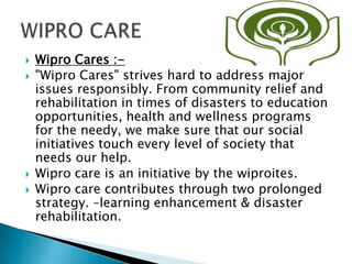  Wipro Cares :-
 "Wipro Cares" strives hard to address major
issues responsibly. From community relief and
rehabilitation in times of disasters to education
opportunities, health and wellness programs
for the needy, we make sure that our social
initiatives touch every level of society that
needs our help.
 Wipro care is an initiative by the wiproites.
 Wipro care contributes through two prolonged
strategy. –learning enhancement & disaster
rehabilitation.
 