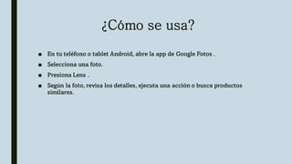 ¿Cómo se usa?
■ En tu teléfono o tablet Android, abre la app de Google Fotos .
■ Selecciona una foto.
■ Presiona Lens .
■ Según la foto, revisa los detalles, ejecuta una acción o busca productos
similares.
 