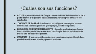 ¿Cuáles son sus funciónes?
■ FOTOS: Aparece el botón de Google Lens en la barra de herramientas de la
parte inferior y al pulsarlo se analiza la foto para después arrojar te los
resultados.
■ CÓDIGOS DE BARRAS : Puedes usar un código de barras para obtener
información sobre un producto (por ejemplo, dónde comprarlo).
■ BUSQUEDA DE TEXTO INTELIGENTE : Cuando resalta texto en Google
Lens, también puede buscar ese texto con Google. Esto es útil si necesita
buscar una definición de palabra,
■ COMPRAS : Si ves un vestido que te gusta mientras compras, Google Lens
puede identificar esa prenda y prendas similares.
 