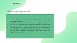 LANJUTAN
04)Riwayat dan pemeriksaan fisik
harus menilai:
 Ada atau tidak adanya faktor risiko kardiovaskular atau penyakit
kardiovaskular yang pasti;
 Riwayat keluarga penyakit kardiovaskular prematur atau gangguan lipid
 Ada atau tidak adanya penyebab sekunder dislipidemia, termasuk obat
bersamaan.
 Ada atau tidak adanya xanthomas, sakit perut, atau riwayat pankreatitis,
penyakit ginjal atau hati, penyakit pembuluh darah perifer, aneurisma ortik
perut, atau penyakit pembuluh darah serebral (bruits karotis, stroke, atau
serangan iskemik sementara).
 