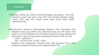 06)Elektroforesis lipoprotein kadang-kadang dilakukan untuk menentukan kelas
lipoprotein mana yang terlibat. Jika trigliserida kurang dari 400 mg/dL (4,52
mmol/L), dan baik dislipidemia tipe III maupun chylomicrons tidak terdeteksi oleh
elektroforesis, maka seseorang dapat menghitung konsentrasi VLDL dan LDL:
VLDL = trigliserida ÷ 5
LDL = kolesterol total – (VLDL + HDL).
Pengujian awal menggunakan kolesterol total untuk penemuan kasus, tetapi
keputusan manajemen selanjutnya harus didasarkan pada LDL.
LANJUTAN
05)Diabetes mellitus dan sindrom metabolik dianggap setara dengan risiko PJK;
kehadiran mereka pada pasien tanpa PJK yang diketahui dikaitkan dengan
tingkat risiko yang sama dengan pasien tanpa mereka tetapi setelah
dikonfirmasi PJK.
 
