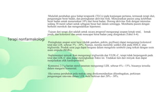 ∙Mulailah perubahan gaya hidup terapeutik (TLCs) pada kunjungan pertama, termasuk terapi diet,
pengurangan berat badan, dan peningkatan aktivitas fisik. Menyarankan pasien yang kelebihan
berat badan untuk menurunkan 10% dari berat badan. Dorong aktivitas fisik dengan intensitas
sedang 30 menit sehari untuk sebagian besar hari dalam seminggu. Membantu pasien dengan
berhenti merokok dan mengendalikan hipertensi.
∙Tujuan dari terapi diet adalah untuk secara progresif mengurangi asupan lemak total, lemak
jenuh, dan kolesterol dan untuk mencapai berat badan yang diinginkan (Tabel 8-4).
∙Peningkatan asupan serat larut (dedak gandum, pektin, psyllium) dapat mengurangi kolesterol
total dan LDL sebesar 5% - 20%. Namun, mereka memiliki sedikit efek pada HDL-C atau
trigliserida. Produk serat juga dapat berguna dalam mengelola sembelit yang terkait dengan resin
asam empedu (BARs).
∙Suplementasi minyak ikan mengurangi trigliserida dan VLDL-C, tetapi tidak berpengaruh pada
total dan LDL-C atau dapat meningkatkan fraksi ini. Tindakan lain dari minyak ikan dapat
menjelaskan efek kardioprotektif.
∙Konsumsi 2-3 g harian sterol tanaman mengurangi LDL sebesar 6% - 15%. biasanya tersedia
dalam margarin komersial.
∙Jika semua perubahan pola makan yang direkomendasikan dilembagakan, perkiraan
pengurangan rata-rata dalam LDL ould berkisar dari 20% - 30%.
Terapi nonfarmakologi
 