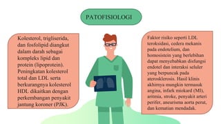 PATOFISIOLOGI
Kolesterol, trigliserida,
dan fosfolipid diangkut
dalam darah sebagai
kompleks lipid dan
protein (lipoprotein).
Peningkatan kolesterol
total dan LDL serta
berkurangnya kolesterol
HDL dikaitkan dengan
perkembangan penyakit
jantung koroner (PJK).
Faktor risiko seperti LDL
teroksidasi, cedera mekanis
pada endotelium, dan
homosistein yang berlebihan
dapat menyebabkan disfungsi
endotel dan interaksi seluler
yang berpuncak pada
aterosklerosis. Hasil klinis
akhirnya mungkin termasuk
angina, infark miokard (MI),
aritmia, stroke, penyakit arteri
perifer, aneurisma aorta perut,
dan kematian mendadak.
 