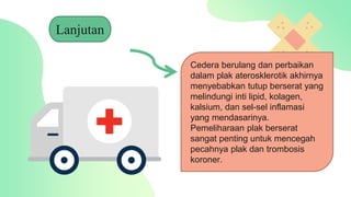 Lanjutan
Cedera berulang dan perbaikan
dalam plak aterosklerotik akhirnya
menyebabkan tutup berserat yang
melindungi inti lipid, kolagen,
kalsium, dan sel-sel inflamasi
yang mendasarinya.
Pemeliharaan plak berserat
sangat penting untuk mencegah
pecahnya plak dan trombosis
koroner.
 