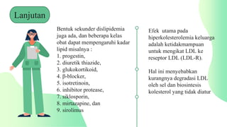Bentuk sekunder dislipidemia
juga ada, dan beberapa kelas
obat dapat mempengaruhi kadar
lipid misalnya :
1. progestin,
2. diuretik thiazide,
3. glukokortikoid,
4. β-blocker,
5. isotretinoin,
6. inhibitor protease,
7. siklosporin,
8. mirtazapine, dan
9. sirolimus
Efek utama pada
hiperkolesterolemia keluarga
adalah ketidakmampuan
untuk mengikat LDL ke
reseptor LDL (LDL-R).
Hal ini menyebabkan
kurangnya degradasi LDL
oleh sel dan biosintesis
kolesterol yang tidak diatur
Lanjutan
 