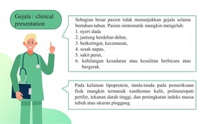Sebagian besar pasien tidak menunjukkan gejala selama
bertahun-tahun. Pasien simtomatik mungkin mengeluh:
1. nyeri dada
2. jantung berdebar-debar,
3. berkeringat, kecemasan,
4. sesak napas,
5. sakit perut,
6. kehilangan kesadaran atau kesulitan berbicara atau
bergerak.
Pada kelainan lipoprotein, tanda-tanda pada pemeriksaan
fisik mungkin termasuk xanthomas kulit, polineuropati
perifer, tekanan darah tinggi, dan peningkatan indeks massa
tubuh atau ukuran pinggang.
Gejala / clinical
presentation
 