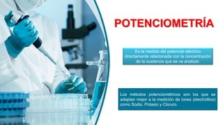 POTENCIOMETRÍA
Los métodos potenciométricos son los que se
adaptan mejor a la medición de iones (electrolitos)
como Sodio, Potasio y Cloruro.
Es la medida del potencial eléctrico
directamente relacionada con la concentración
de la sustancia que se va analizar.
 