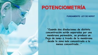 POTENCIOMETRÍA
FUNDAMENTO LEY DE NERST
“Cuando dos disoluciones de distinta
concentración están separadas por una
membrana permeable, se produce un
flujo de iones a través de la membrana
desde la zona más concentrada a la
menos concentrada..”
 