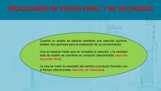REACCIONES DE PUNTO FINAL Y DE VELOCIDAD
Cuando un analito se detecta mediante una reacción química,
existen dos opciones para la evaluación de su concentración.
Una es esperar hasta que se complete la reacción y la cantidad
total de analito se convierta en producto (denominada reacción
de punto final).
La otra es medir la velocidad del cambio a producto formado con
el tiempo (denominada reacción de velocidad).
 