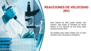 REACCIONES DE VELOCIDAD
(RV)
Este método de (RV) puede resultar más
práctico, para lograr el resultado en menor
tiempo, si una reacción es muy lenta hasta
alcanzar el punto final,
Se emplean para medir analitos que no sean
enzimas como: Amoniaco y Amikacina.
 