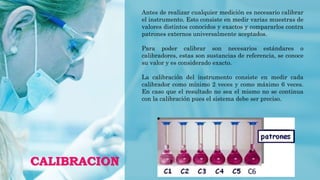 CALIBRACION
Antes de realizar cualquier medición es necesario calibrar
el instrumento. Esto consiste en medir varias muestras de
valores distintos conocidos y exactos y compararlos contra
patrones externos universalmente aceptados.
Para poder calibrar son necesarios estándares o
calibradores, estas son sustancias de referencia, se conoce
su valor y es considerado exacto.
La calibración del instrumento consiste en medir cada
calibrador como mínimo 2 veces y como máximo 6 veces.
En caso que el resultado no sea el mismo no se continua
con la calibración pues el sistema debe ser preciso.
 