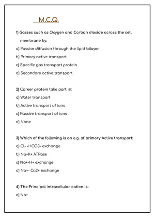 M.C.Q.
1) Gasses such as Oxygen and Carbon dioxide across the cell
membrane by:
a) Passive diffusion through the lipid bilayer.
b) Primary active transport
c) Specific gas transport protein
d) Secondary active transport
2) Career protein take part in:
a) Water transport
b) Active transport of ions
c) Passive transport of ions
d) None
3) Which of the following is an e.g. of primary Active transport:
a) Cl- -HCO3- exchange
b) Na+K+ ATPase
c) Na+-H+ exchange
d) Na+- Ca2+ exchange
4) The Principal intracellular cation is :
a) Na+
 