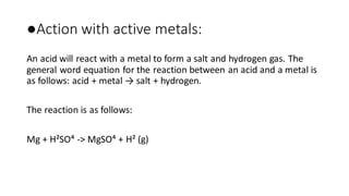 ●Action with active metals:
An acid will react with a metal to form a salt and hydrogen gas. The
general word equation for the reaction between an acid and a metal is
as follows: acid + metal → salt + hydrogen.
The reaction is as follows:
Mg + H²SO⁴ -> MgSO⁴ + H² (g)
 