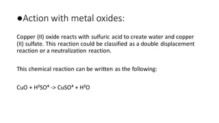 ●Action with metal oxides:
Copper (II) oxide reacts with sulfuric acid to create water and copper
(II) sulfate. This reaction could be classified as a double displacement
reaction or a neutralization reaction.
This chemical reaction can be written as the following:
CuO + H²SO⁴ -> CuSO⁴ + H²O
 