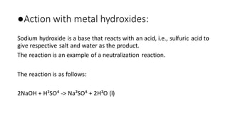 ●Action with metal hydroxides:
Sodium hydroxide is a base that reacts with an acid, i.e., sulfuric acid to
give respective salt and water as the product.
The reaction is an example of a neutralization reaction.
The reaction is as follows:
2NaOH + H²SO⁴ -> Na²SO⁴ + 2H²O (l)
 