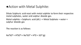 ●Action with Metal Sulphite:
Dilute Sulphuric acid react with metal sulphite to form their respective
metal sulphates, water and sulphur dioxide gas.
Metal sulphite + Sulphuric acid (dil.) -> Metal Sulphate + water +
sulphur dioxide gas
The reaction is as follows:
Na²SO³ + H²SO⁴-> Na²SO⁴ + H²O + SO² (g)
 