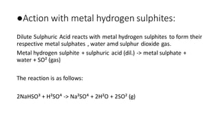 ●Action with metal hydrogen sulphites:
Dilute Sulphuric Acid reacts with metal hydrogen sulphites to form their
respective metal sulphates , water amd sulphur dioxide gas.
Metal hydrogen sulphite + sulphuric acid (dil.) -> metal sulphate +
water + SO² (gas)
The reaction is as follows:
2NaHSO³ + H²SO⁴ -> Na²SO⁴ + 2H²O + 2SO² (g)
 