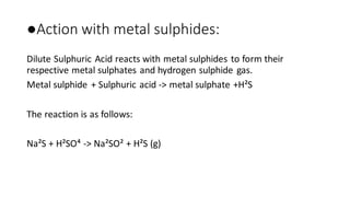 ●Action with metal sulphides:
Dilute Sulphuric Acid reacts with metal sulphides to form their
respective metal sulphates and hydrogen sulphide gas.
Metal sulphide + Sulphuric acid -> metal sulphate +H²S
The reaction is as follows:
Na²S + H²SO⁴ -> Na²SO² + H²S (g)
 