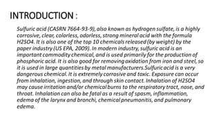 INTRODUCTION:
Sulfuric acid (CASRN 7664-93-9),also known as hydrogen sulfate,is a highly
corrosive,clear, colorless,odorless,strong mineral acid with the formula
H2SO4. It is also one of the top 10 chemicals released(by weight) by the
paper industry (US EPA, 2009).In modern industry,sulfuric acid is an
important commodity chemical,and is used primarily for the production of
phosphoric acid. It is also good for removingoxidation from iron and steel,so
it is used in large quantities by metal manufacturers.Sulfuricacid is a very
dangerous chemical.It is extremelycorrosiveand toxic. Exposure can occur
from inhalation, ingestion,and through skin contact.Inhalation of H2SO4
may cause irritation and/or chemicalburns to the respiratory tract, nose, and
throat. Inhalation can also be fatal as a result of spasm, inflammation,
edema of the larynx and bronchi, chemicalpneumonitis,and pulmonary
edema.
 