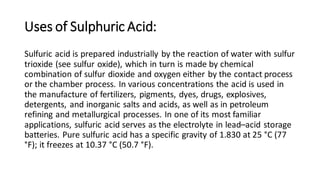 Uses of Sulphuric Acid:
Sulfuric acid is prepared industrially by the reaction of water with sulfur
trioxide (see sulfur oxide), which in turn is made by chemical
combination of sulfur dioxide and oxygen either by the contact process
or the chamber process. In various concentrations the acid is used in
the manufacture of fertilizers, pigments, dyes, drugs, explosives,
detergents, and inorganic salts and acids, as well as in petroleum
refining and metallurgical processes. In one of its most familiar
applications, sulfuric acid serves as the electrolyte in lead–acid storage
batteries. Pure sulfuric acid has a specific gravity of 1.830 at 25 °C (77
°F); it freezes at 10.37 °C (50.7 °F).
 