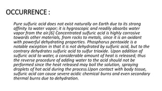 OCCURRENCE :
Pure sulfuric acid does not exist naturally on Earth due to its strong
affinity to water vapor; it is hygroscopic and readily absorbs water
vapor from the air.[6] Concentrated sulfuric acid is highly corrosive
towards other materials, from rocks to metals, since it is an oxidant
with powerful dehydrating properties. Phosphorus pentoxide is a
notable exception in that it is not dehydrated by sulfuric acid, but to the
contrary dehydrates sulfuric acid to sulfur trioxide. Upon addition of
sulfuric acid to water, a considerable amount of heat is released; thus
the reverse procedure of adding water to the acid should not be
performed since the heat released may boil the solution, spraying
droplets of hot acid during the process.Upon contact with body tissue,
sulfuric acid can cause severe acidic chemical burns and even secondary
thermal burns due to dehydration.
 