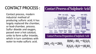 CONTACT PROCESS :
Contact process, modern
industrial method of
producing sulfuric acid; it has
largely replaced the chamber,
or lead-chamber, process.
Sulfur dioxide and oxygen,
passed over a hot catalyst,
unite to form sulfur trioxide,
which in turn combines with
water to make sulfuric acid.
 