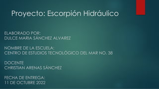 Proyecto: Escorpión Hidráulico
ELABORADO POR:
DULCE MARIA SÁNCHEZ ALVAREZ
NOMBRE DE LA ESCUELA:
CENTRO DE ESTUDIOS TECNOLÓGICO DEL MAR NO. 38
DOCENTE
CHRISTIAN ARENAS SÁNCHEZ
FECHA DE ENTREGA:
11 DE OCTUBRE 2022
 