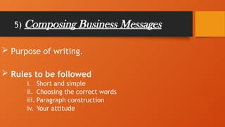 5) Composing Business Messages
 Purpose of writing.
 Rules to be followed
i. Short and simple
ii. Choosing the correct words
iii. Paragraph construction
iv. Your attitude
 