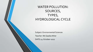WATER POLLUTION:
SOURCES,
TYPES,
HYDROLOGICAL CYCLE
Subject: Environmental Sciences
Teacher: Ms SaadiaAther
DATE:24-October-2022
 
