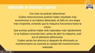 Aplicación en Sistemas Expertos
Con esto se podrían determinar:
Cuáles intervenciones podrían haber resultado más
económicas si se hubiera detectado, el fallo en una etapa
más incipiente, evitando que la máquina funcionara hasta la
rotura.
Qué averías podrían haber sido reparadas más rápidamente
si se hubiese conocido bien, antes de abrir la máquina, cuál
era el elemento defectuoso.
Cuáles serían los ahorros si después de efectuado un
mantenimiento se controla la calidad del mantenimiento
realizado
 