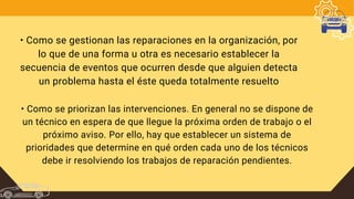• Como se gestionan las reparaciones en la organización, por
lo que de una forma u otra es necesario establecer la
secuencia de eventos que ocurren desde que alguien detecta
un problema hasta el éste queda totalmente resuelto
• Como se priorizan las intervenciones. En general no se dispone de
un técnico en espera de que llegue la próxima orden de trabajo o el
próximo aviso. Por ello, hay que establecer un sistema de
prioridades que determine en qué orden cada uno de los técnicos
debe ir resolviendo los trabajos de reparación pendientes.
 