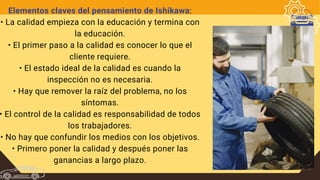 Elementos claves del pensamiento de Ishikawa:
• La calidad empieza con la educación y termina con
la educación.
• El primer paso a la calidad es conocer lo que el
cliente requiere.
• El estado ideal de la calidad es cuando la
inspección no es necesaria.
• Hay que remover la raíz del problema, no los
síntomas.
• El control de la calidad es responsabilidad de todos
los trabajadores.
• No hay que confundir los medios con los objetivos.
• Primero poner la calidad y después poner las
ganancias a largo plazo.
 