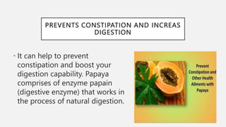 PREVENTS CONSTIPATION AND INCREAS
DIGESTION
• It can help to prevent
constipation and boost your
digestion capability. Papaya
comprises of enzyme papain
(digestive enzyme) that works in
the process of natural digestion.
 