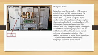 1.Fon panel display
Bagian font panel display pada tv LCD tentunya
berbeda dengan tv CRT, yang merupakan flat
panelnya dan yang umum digunakan saat ini
berjenis TFT LCD, dalam blok panel display
tersebut terdapat backlight yaitu sebagai penghasil
cahaya putih pada seluruh permukaan Layar LCD,
Diffuser yang fungsinya adalah sebagai filler
backlight. Cara kerja font panel display kurang pada
saat LCD mendapatkan tegangan, maka dari itu
molekul-molekul kristal bakal tersusun menjadi
horizontal sehingga akan mejadikan cahaya
backlight bisa tembus ke bagian depan papan layar
LCD, bahan molekul kristal tersebut yang
mempunyai sifat antara padat dan cair.
 