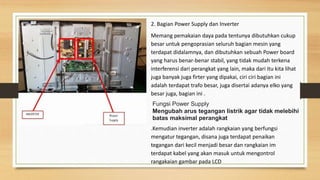 2. Bagian Power Supply dan Inverter
Memang pemakaian daya pada tentunya dibutuhkan cukup
besar untuk pengoprasian seluruh bagian mesin yang
terdapat didalamnya, dan dibutuhkan sebuah Power board
yang harus benar-benar stabil, yang tidak mudah terkena
interferensi dari perangkat yang lain, maka dari itu kita lihat
juga banyak juga firter yang dipakai, ciri ciri bagian ini
adalah terdapat trafo besar, juga disertai adanya elko yang
besar juga, bagian ini .
.Kemudian inverter adalah rangkaian yang berfungsi
mengatur tegangan, disana juga terdapat penaikan
tegangan dari kecil menjadi besar dan rangkaian im
terdapat kabel yang akan masuk untuk mengontrol
rangakaian gambar pada LCD
Fungsi Power Supply
Mengubah arus tegangan listrik agar tidak melebihi
batas maksimal perangkat
 