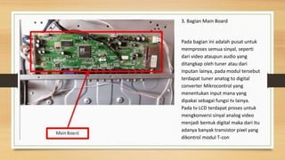 3. Bagian Main Board
Pada bagian ini adalah pusat untuk
memproses semua sinyal, seperti
dari video ataupun audio yang
ditangkap oleh tuner atau dari
inputan lainya, pada modul tersebut
terdapat tuner anatog to digital
converter Mikrocontrol yang
menentukan input mana yang
dipakai sebagai fungsi tv lainya.
Pada tv LCD terdapat proses untuk
mengkonversi sinyal analog video
menjadi bentuk digital maka dari itu
adanya banyak transistor pixel yang
dikontrol modul T-con
 