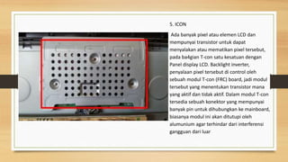 5. ICON
Ada banyak pixel atau elemen LCD dan
mempunyai transistor untuk dapat
menyalakan atau mematikan pixel tersebut,
pada ba4gian T-con satu kesatuan dengan
Panel display LCD. Backlight inverter,
penyalaan pixel tersebut di control oleh
sebuah modul T-con (FRC) board, jadi modul
tersebut yang menentukan transistor mana
yang aktif dan tidak aktif. Dalam modul T-con
tersedia sebuah konektor yang mempunyai
banyak pin untuk dihubungkan ke mainboard,
biasanya modul ini akan ditutupi oleh
alumunium agar terhindar dari interferensi
gangguan dari luar
 