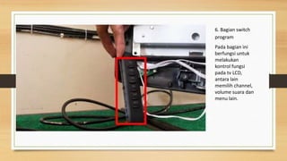 6. Bagian switch
program
Pada bagian ini
berfungsi untuk
melakukan
kontrol fungsi
pada tv LCD,
antara lain
memilih channel,
volume suara dan
menu lain.
 