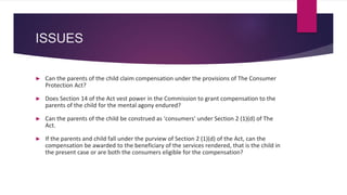ISSUES
► Can the parents of the child claim compensation under the provisions of The Consumer
Protection Act?
► Does Section 14 of the Act vest power in the Commission to grant compensation to the
parents of the child for the mental agony endured?
► Can the parents of the child be construed as ‘consumers’ under Section 2 (1)(d) of The
Act.
► If the parents and child fall under the purview of Section 2 (1)(d) of the Act, can the
compensation be awarded to the beneficiary of the services rendered, that is the child in
the present case or are both the consumers eligible for the compensation?
 
