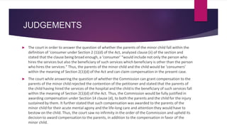 JUDGEMENTS
► The court in order to answer the question of whether the parents of the minor child fall within the
definition of ‘consumer under Section 2 (1)(d) of the Act, analyzed clause (ii) of the section and
stated that the clause being broad enough, a ‘consumer’ “would include not only the person who
hires the services but also the beneficiary of such services which beneficiary is other than the person
who hires the services.” Thus, the parents of the minor child and the child would be ‘consumers’
within the meaning of Section 2(1)(d) of the Act and can claim compensation in the present case.
► The court while answering the question of whether the Commission can grant compensation to the
parents of the minor child rejected the contention of the petitioner and stated that the parents of
the child having hired the services of the hospital and the child is the beneficiary of such services fall
within the meaning of Section 2(1)(d) of the Act. Thus, the Commission would be fully justified in
awarding compensation under Section 14 clause (d), to both the parents and the child for the injury
sustained by them. It further stated that such compensation was awarded to the parents of the
minor child for their acute mental agony and the life-long care and attention they would have to
bestow on the child. Thus, the court saw no infirmity in the order of the Commission and upheld its
decision to award compensation to the parents, in addition to the compensation in favor of the
minor child.
 