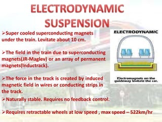 Super cooled superconducting magnets
under the train. Levitate about 10 cm.
The field in the train due to superconducting
magnets(JR-Maglev) or an array of permanent
magnets(Inductrack).
The force in the track is created by induced
magnetic field in wires or conducting strips in
the track.
Naturally stable. Requires no feedback control.
Requires retractable wheels at low speed , max speed – 522km/hr
 