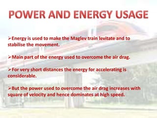 Energy is used to make the Maglev train levitate and to
stabilise the movement.
Main part of the energy used to overcome the air drag.
For very short distances the energy for accelerating is
considerable.
But the power used to overcome the air drag increases with
square of velocity and hence dominates at high speed.
 