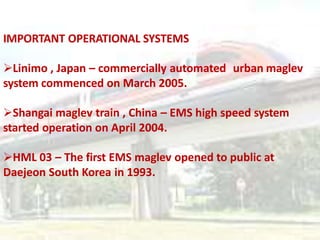 IMPORTANT OPERATIONAL SYSTEMS
Linimo , Japan – commercially automated urban maglev
system commenced on March 2005.
Shangai maglev train , China – EMS high speed system
started operation on April 2004.
HML 03 – The first EMS maglev opened to public at
Daejeon South Korea in 1993.
 