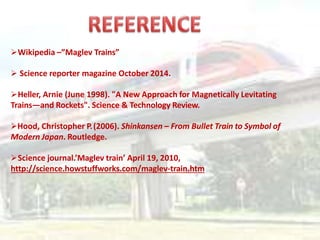 Wikipedia –”Maglev Trains”
 Science reporter magazine October 2014.
Heller, Arnie (June 1998). "A New Approach for Magnetically Levitating
Trains—and Rockets". Science & Technology Review.
Hood, Christopher P.(2006). Shinkansen – From Bullet Train to Symbol of
Modern Japan. Routledge.
Science journal.’Maglev train’ April 19, 2010,
http://science.howstuffworks.com/maglev-train.htm
 