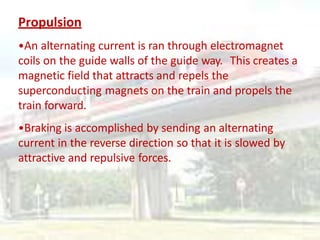 Propulsion
•An alternating current is ran through electromagnet
coils on the guide walls of the guide way. This creates a
magnetic field that attracts and repels the
superconducting magnets on the train and propels the
train forward.
•Braking is accomplished by sending an alternating
current in the reverse direction so that it is slowed by
attractive and repulsive forces.
 